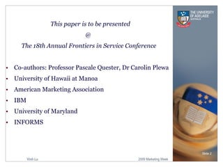 This paper is to be presented  @  The 18th Annual Frontiers in Service Conference Co-authors: Professor Pascale Quester, Dr Carolin Plewa University of Hawaii at Manoa American Marketing Association IBM University of Maryland INFORMS Slide  
