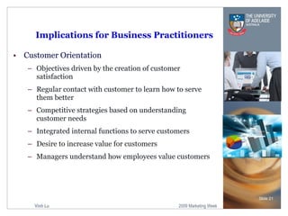 Implications for Business Practitioners Customer Orientation Objectives driven by the creation of customer satisfaction Regular contact with customer to learn how to serve them better Competitive strategies based on understanding customer needs Integrated internal functions to serve customers Desire to increase value for customers Managers understand how employees value customers Slide  