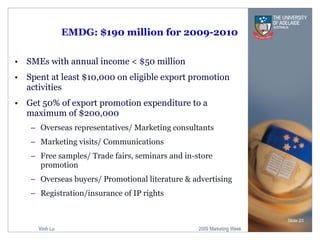 EMDG: $190 million for 2009-2010 SMEs with annual income < $50 million Spent at least $10,000 on eligible export promotion activities Get 50% of export promotion expenditure to a maximum of $200,000 Overseas representatives/ Marketing consultants Marketing visits/ Communications Free samples/ Trade fairs, seminars and in-store promotion Overseas buyers/ Promotional literature & advertising Registration/insurance of IP rights Slide  