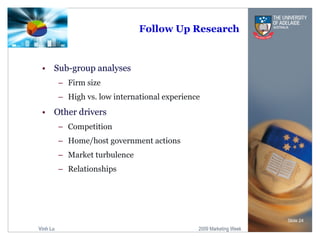 Follow Up Research Sub-group analyses Firm size High vs. low international experience Other drivers  Competition Home/host government actions Market turbulence Relationships Slide  