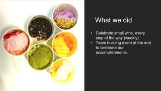 What we did
• Celebrate small wins, every
step of the way (weekly)
• Team building event at the end
to celebrate our
accomplishments.
 