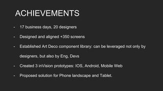 ACHIEVEMENTS
- 17 business days, 20 designers
- Designed and aligned +350 screens
- Established Art Deco component library: can be leveraged not only by
designers, but also by Eng, Devs
- Created 3 inVision prototypes: IOS, Android, Mobile Web
- Proposed solution for Phone landscape and Tablet.
 