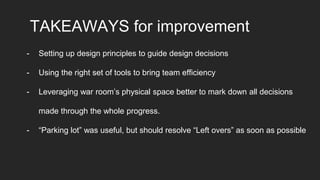 TAKEAWAYS for improvement
- Setting up design principles to guide design decisions
- Using the right set of tools to bring team efficiency
- Leveraging war room’s physical space better to mark down all decisions
made through the whole progress.
- “Parking lot” was useful, but should resolve “Left overs” as soon as possible
 