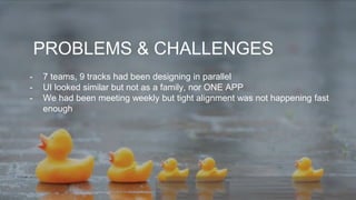 PROBLEMS & CHALLENGES
- 7 teams, 9 tracks had been designing in parallel
- UI looked similar but not as a family, nor ONE APP
- We had been meeting weekly but tight alignment was not happening fast
enough
 