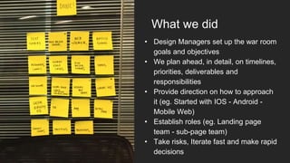 What we did
• Design Managers set up the war room
goals and objectives
• We plan ahead, in detail, on timelines,
priorities, deliverables and
responsibilities
• Provide direction on how to approach
it (eg. Started with IOS - Android -
Mobile Web)
• Establish roles (eg. Landing page
team - sub-page team)
• Take risks, Iterate fast and make rapid
decisions
 