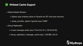 Galera Based Solution
Galera uses writeset cache or Gcache for IST and local recovery.
wsrep_provider_option="gcache.size=128M"
Group Replication
It uses message cache size ( From 8.0.16 ) ( 2019-04-25)
Group_replication_message_cache-size ( 128 MB ) 8.0.21
Writeset Cache Support
 