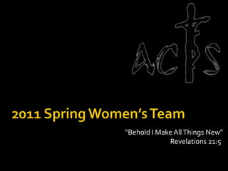 2011 Spring Women’s Team “Behold I Make All Things New” 							Revelations 21:5 