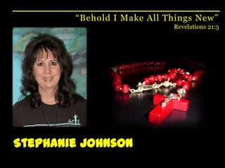 “Behold I Make All Things New”Revelations 21:5Stephanie Johnson