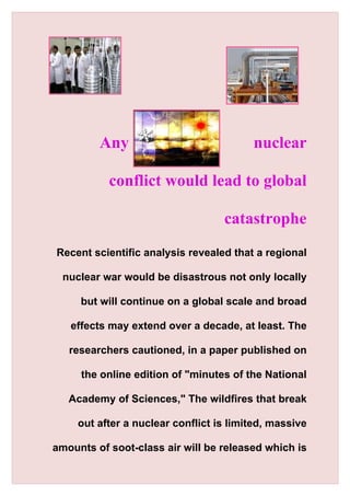 Any                             nuclear

           conflict would lead to global

                                   catastrophe
Recent scientific analysis revealed that a regional

  nuclear war would be disastrous not only locally

     but will continue on a global scale and broad

   effects may extend over a decade, at least. The

   researchers cautioned, in a paper published on

     the online edition of "minutes of the National

   Academy of Sciences," The wildfires that break

     out after a nuclear conflict is limited, massive

amounts of soot-class air will be released which is
 