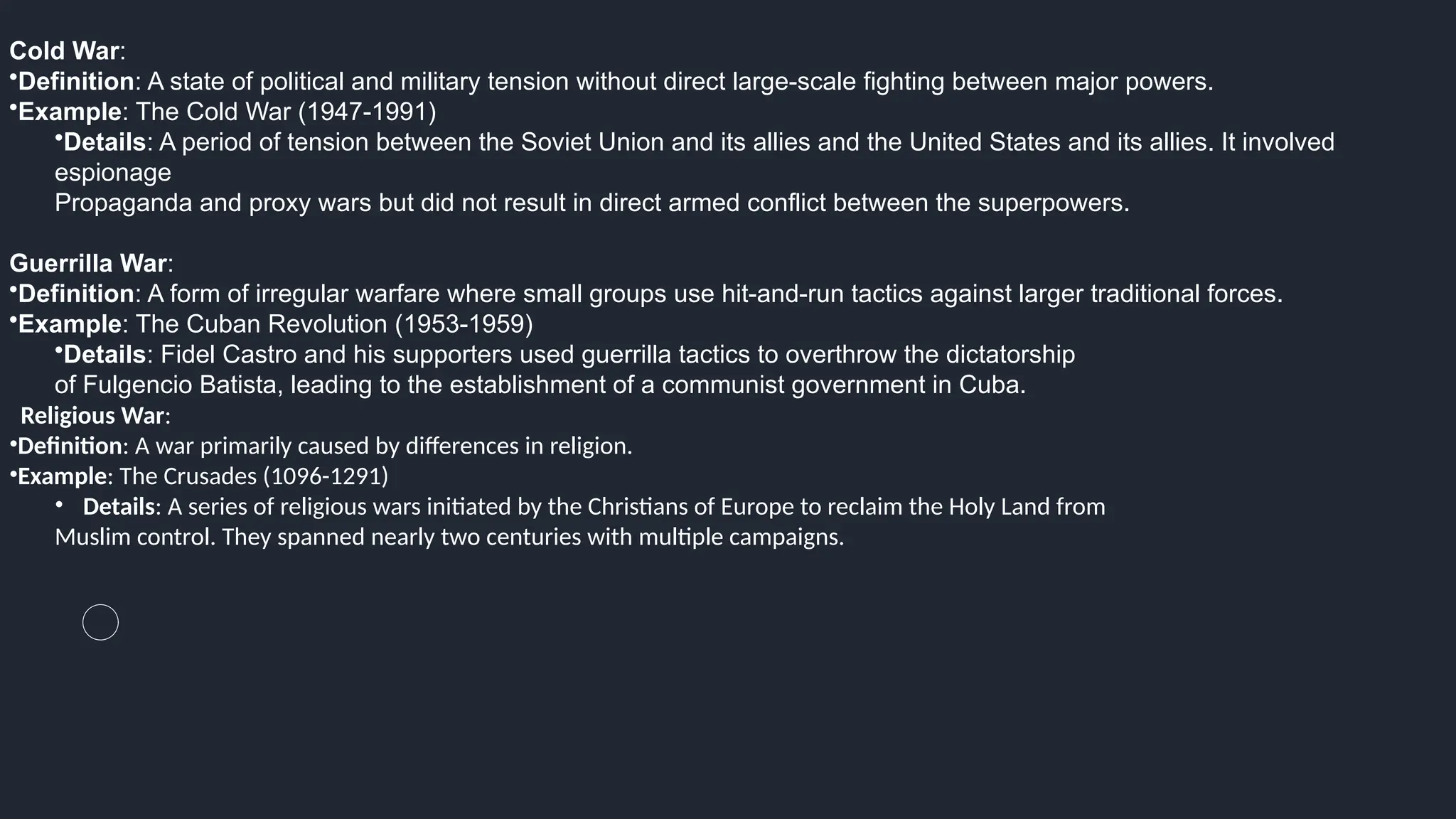 Cold War:
•Definition: A state of political and military tension without direct large-scale fighting between major powers.
•Example: The Cold War (1947-1991)
•Details: A period of tension between the Soviet Union and its allies and the United States and its allies. It involved
espionage
Propaganda and proxy wars but did not result in direct armed conflict between the superpowers.
Guerrilla War:
•Definition: A form of irregular warfare where small groups use hit-and-run tactics against larger traditional forces.
•Example: The Cuban Revolution (1953-1959)
•Details: Fidel Castro and his supporters used guerrilla tactics to overthrow the dictatorship
of Fulgencio Batista, leading to the establishment of a communist government in Cuba.
Religious War:
•Definition: A war primarily caused by differences in religion.
•Example: The Crusades (1096-1291)
• Details: A series of religious wars initiated by the Christians of Europe to reclaim the Holy Land from
Muslim control. They spanned nearly two centuries with multiple campaigns.
 