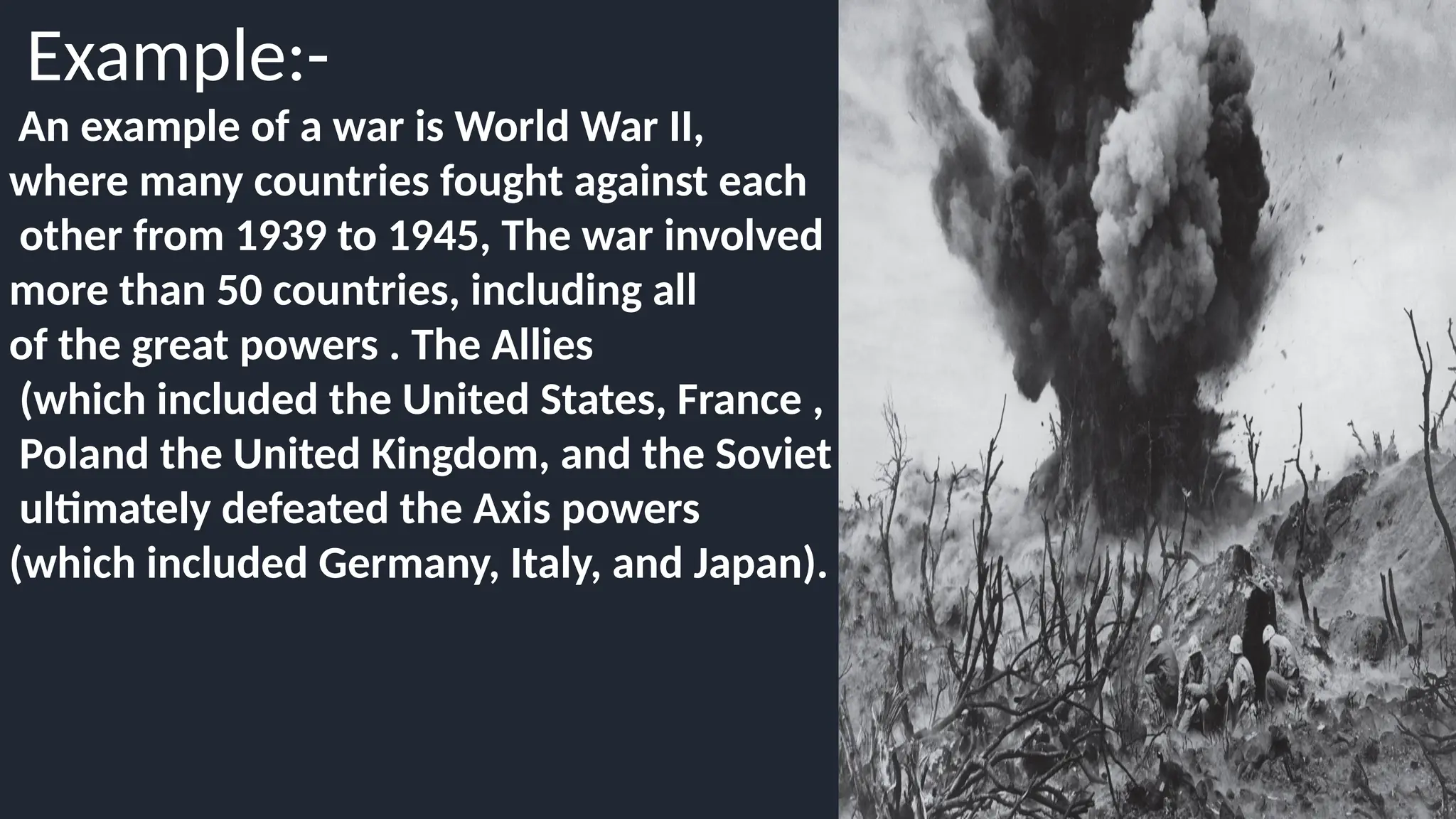 Example:-
An example of a war is World War II,
where many countries fought against each
other from 1939 to 1945, The war involved
more than 50 countries, including all
of the great powers . The Allies
(which included the United States, France ,
Poland the United Kingdom, and the Soviet Union)
ultimately defeated the Axis powers
(which included Germany, Italy, and Japan).
 