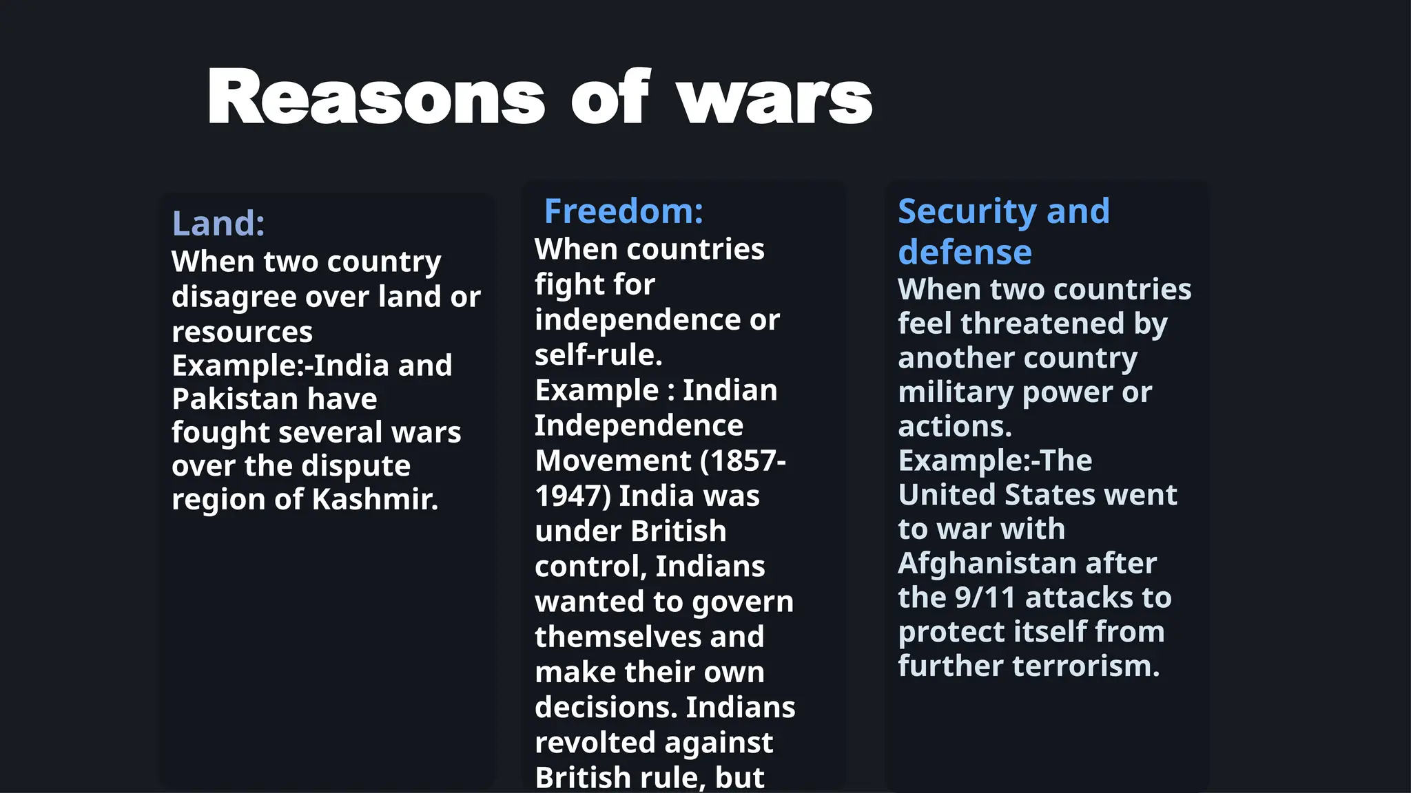 Reasons of wars
Land:
When two country
disagree over land or
resources
Example:-India and
Pakistan have
fought several wars
over the dispute
region of Kashmir.
Freedom:
When countries
fight for
independence or
self-rule.
Example : Indian
Independence
Movement (1857-
1947) India was
under British
control, Indians
wanted to govern
themselves and
make their own
decisions. Indians
revolted against
British rule, but
Security and
defense
When two countries
feel threatened by
another country
military power or
actions.
Example:-The
United States went
to war with
Afghanistan after
the 9/11 attacks to
protect itself from
further terrorism.
 