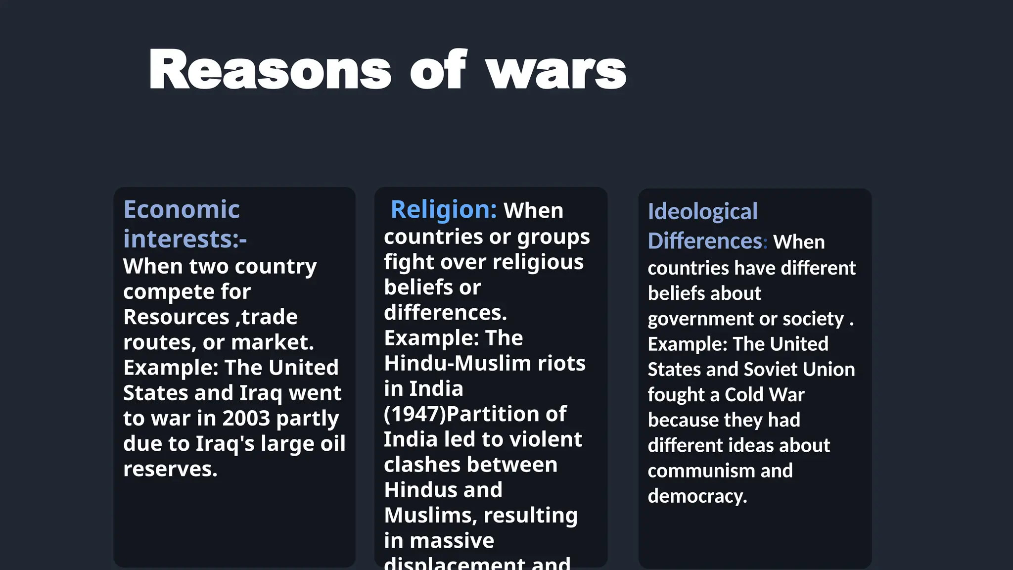 Reasons of wars
Economic
interests:-
When two country
compete for
Resources ,trade
routes, or market.
Example: The United
States and Iraq went
to war in 2003 partly
due to Iraq's large oil
reserves.
Religion: When
countries or groups
fight over religious
beliefs or
differences.
Example: The
Hindu-Muslim riots
in India
(1947)Partition of
India led to violent
clashes between
Hindus and
Muslims, resulting
in massive
Ideological
Differences: When
countries have different
beliefs about
government or society .
Example: The United
States and Soviet Union
fought a Cold War
because they had
different ideas about
communism and
democracy.
 