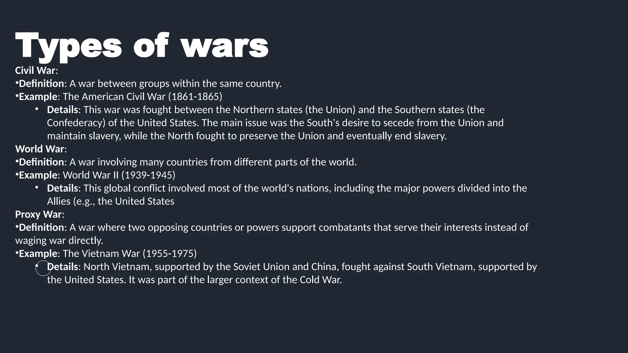 Types of wars
Civil War:
•Definition: A war between groups within the same country.
•Example: The American Civil War (1861-1865)
• Details: This war was fought between the Northern states (the Union) and the Southern states (the
Confederacy) of the United States. The main issue was the South's desire to secede from the Union and
maintain slavery, while the North fought to preserve the Union and eventually end slavery.
World War:
•Definition: A war involving many countries from different parts of the world.
•Example: World War II (1939-1945)
• Details: This global conflict involved most of the world's nations, including the major powers divided into the
Allies (e.g., the United States
Proxy War:
•Definition: A war where two opposing countries or powers support combatants that serve their interests instead of
waging war directly.
•Example: The Vietnam War (1955-1975)
• Details: North Vietnam, supported by the Soviet Union and China, fought against South Vietnam, supported by
the United States. It was part of the larger context of the Cold War.
 