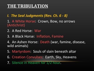 THE TRIBULATION I.  The Seal Judgments (Rev. Ch. 6 - 8) 1.  A White Horse :  Crown, Bow, no arrows  (Antichrist) 2.  A Red Horse:  War   3.  A Black Horse:  Inflation, Famine  4.  An Ashen Horse:  Death  (war, famine, disease, wild animals) 5.  Martyrdom :  Souls of slain beneath altar 6.  Creation Convulses :  Earth, Sky, Heavens 7.  Silence in Heaven for 1/2 hour .  