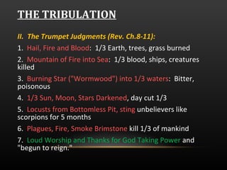 THE TRIBULATION II.  The Trumpet Judgments (Rev. Ch.8-11):  1.  Hail, Fire and Blood :  1/3 Earth, trees, grass burned 2.  Mountain of Fire into Sea :  1/3 blood, ships, creatures killed 3.  Burning Star ("Wormwood") into 1/3 waters :  Bitter, poisonous 4.  1/3 Sun, Moon, Stars Darkened , day cut 1/3 5.  Locusts from Bottomless Pit, sting  unbelievers like scorpions for 5 months 6.  Plagues, Fire, Smoke Brimstone  kill 1/3 of mankind 7.  Loud Worship and Thanks for God Taking Power  and "begun to reign."  