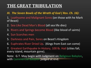 THE GREAT TRIBULATION III.  The Seven Bowls of the Wrath of God ( Rev. Ch. 16):  1.  Loathsome and Malignant Sores  (on those with he Mark of Beast) 2.  Sea Like Dead Man's Blood  (all sea life dies) 3.  Rivers and Springs become Blood  (like blood of saints) 4.  Sun Scorches men 5.  Darkness and Pain, Sores  on Beast's Kingdom 6.  Euphrates River Dried Up .  (Kings from East can come) 7.  Greatest Earthquake In History, 100 lb. Hail  (cities fall, every island, mountain gone).  Note:  G.T. May begin with Judgment on  Religious Babylon , with  Commercial Babylon  judged at end. 