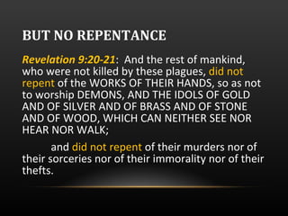 BUT NO REPENTANCE Revelation 9:20-21 :  And the rest of mankind, who were not killed by these plagues,  did not repent  of the WORKS OF THEIR HANDS, so as not to worship DEMONS, AND THE IDOLS OF GOLD AND OF SILVER AND OF BRASS AND OF STONE AND OF WOOD, WHICH CAN NEITHER SEE NOR HEAR NOR WALK; and  did not repent  of their murders nor of their sorceries nor of their immorality nor of their thefts. 