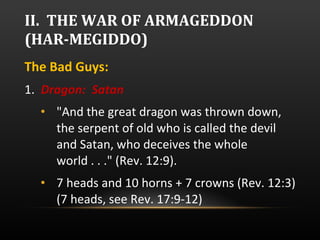 II.  THE WAR OF ARMAGEDDON (HAR-MEGIDDO) The Bad Guys:  1.  Dragon:  Satan "And the great dragon was thrown down, the serpent of old who is called the devil and Satan, who deceives the whole world . . ." (Rev. 12:9).  7 heads and 10 horns + 7 crowns (Rev. 12:3) (7 heads, see Rev. 17:9-12) 