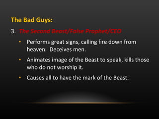 The Bad Guys:  3.  The Second Beast/False Prophet/CEO Performs great signs, calling fire down from heaven.  Deceives men.  Animates image of the Beast to speak, kills those who do not worship it.  Causes all to have the mark of the Beast.  