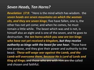 Seven Heads, Ten Horns? Revelation  17:9 :  "Here is the mind which has wisdom.  the  seven heads are seven mountains on which the woman sits, and they are seven kings ; five have fallen, one is, the other has not yet come; and when he comes, he must remain a little while.  The beast which was and is not, is himself also an eight and is one of the seven, and he goes to destruction.  the  ten horns which you saw are ten kings who have not yet received a kingdom , but they receive authority as kings with the beast for one hour.   These have one purpose, and they give their power and authority to the beast.  These will wage war against the Lamb, and the Lamb will overcome them, because He is Lord of Lords and King of Kings , and those who are with Him are the called and chosen and faithful.  