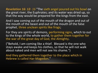 Revelation 16: 12 -  16  "The  sixth angel poured out his bowl  on the great river, the Euphrates; and its water was dried up, so that the way would be prepared for the kings from the east.  And I saw coming out of the mouth of the dragon and out of the mouth of the beast and out of the mouth of the false prophet , three unclean spirits like frogs ;  For they are spirits of demons,  performing signs , which to out to the kings of the whole world,  to gather them together for the war of the great day of God, the Almighty .  ("Behold, I am coming like a thief.  Blessed is the one who stays awake and keeps his clothes, so that he will not walk about naked and men will not see his shame.") And they gathered them together to the place which in Hebrew is called Har-Magedon ."  