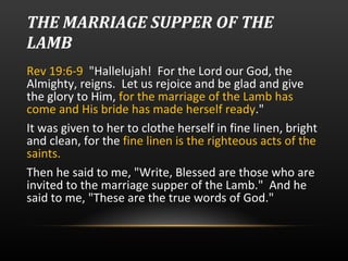 THE MARRIAGE SUPPER OF THE LAMB Rev 19:6-9  "Hallelujah!  For the Lord our God, the Almighty, reigns.  Let us rejoice and be glad and give the glory to Him,  for the marriage of the Lamb has come and His bride has made herself ready ."  It was given to her to clothe herself in fine linen, bright and clean, for the  fine linen is the righteous acts of the saints. Then he said to me, "Write, Blessed are those who are invited to the marriage supper of the Lamb."  And he said to me, "These are the true words of God."  