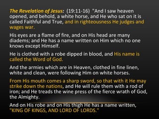 The Revelation of Jesus :   (19:11-16)  "And I saw heaven opened, and behold, a white horse, and He who sat on it is called Faithful and True,  and in righteousness He judges and wages war. His eyes are a flame of fire, and on His head are many diadems; and He has a name written on Him which no one knows except Himself.  He is clothed with a robe dipped in blood, and  His name is called the Word of God.  And the armies which are in Heaven, clothed in fine linen, white and clean, were following Him on white horses.  From His mouth comes a sharp sword, so that with it He may strike down the nations , and He will rule them with a rod of iron; and He treads the wine press of the fierce wrath of God, the Almighty.  And on His robe and on His thigh He has a name written,  "KING OF KINGS, AND LORD OF LORDS."  