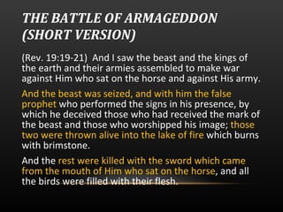 THE BATTLE OF ARMAGEDDON (SHORT VERSION)   (Rev. 19:19-21)  And I saw the beast and the kings of the earth and their armies assembled to make war against Him who sat on the horse and against His army.  And the beast was seized, and with him the false prophet  who performed the signs in his presence, by which he deceived those who had received the mark of the beast and those who worshipped his image;  those two were thrown alive into the lake of fire  which burns with brimstone. And the  rest were killed with the sword which came from the mouth of Him who sat on the horse , and all the birds were filled with their flesh.  