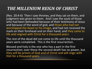 THE MILLENIUM REIGN OF CHRIST (Rev. 20:4-6)  Then I saw thrones, and they sat on them, and judgment was given to them.  And I saw the souls of those who had been beheaded because of their testimony of Jesus and because of the word of god, and  those who had not worshipped the beast or his image , and had not received the mark on their forehead and on their hand; and  they came to life and reigned with Christ for a thousand years.  The rest of the dead did not come to life until the thousand years were completed.  This is the first resurrection.  Blessed and holy is the one who has a part in the first resurrection; over these the second death has no power, but  they will be priests of God and of Christ and will reign with Him for a thousand years . 