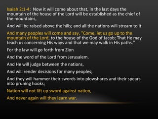 Isaiah 2:1-4 :  Now it will come about that, in the last days the mountain of the house of the Lord will be established as the chief of the mountains,  And will be raised above the hills; and all the nations will stream to it.  And many peoples will come and say, "Come, let us go up to the mountain of the Lord , to the house of the God of Jacob; That He may teach us concerning His ways and that we may walk in His paths."  For the law will go forth from Zion And the word of the Lord from Jerusalem. And He will judge between the nations,  And will render decisions for many peoples; And they will hammer their swords into plowshares and their spears into pruning hooks; Nation will not lift up sword against nation,  And never again will they learn war.   