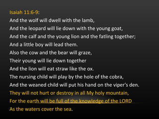 Isaiah 11:6-9 :  And the wolf will dwell with the lamb, And the leopard will lie down with the young goat, And the calf and the young lion and the fatling together; And a little boy will lead them. Also the cow and the bear will graze,  Their young will lie down together And the lion will eat straw like the ox. The nursing child will play by the hole of the cobra,  And the weaned child will put his hand on the viper's den. They will not hurt or destroy in all My holy mountain,  For the earth will be full of the knowledge of the LORD As the waters cover the sea .  