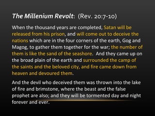 When the thousand years are completed,  Satan will be released from his prison , and  will come out to deceive the nations  which are in the four corners of the earth, Gog and Magog, to gather them together for the war;  the number of them is like the sand of the seashore .  And they came up on the broad plain of the earth and  surrounded the camp of the saints and the beloved city, and fire came down from heaven and devoured them .  And the devil who deceived them was thrown into the lake of fire and brimstone, where the beast and the false prophet are also; and they will be tormented day and night forever and ever.  The Millenium Revolt :  (Rev. 20:7-10)  