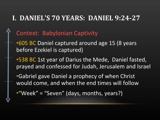 I.  DANIEL'S 70 YEARS:  DANIEL 9:24-27 Context:  Babylonian Captivity 605 BC  Daniel captured around age 15 (8 years before Ezekiel is captured) 538 BC  1st year of Darius the Mede,  Daniel fasted, prayed and confessed for Judah, Jerusalem and Israel Gabriel gave Daniel a prophecy of when Christ would come, and when the end times will follow “ Week” = “Seven” (days, months, years?)   
