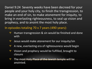 Daniel 9:24  Seventy weeks have been decreed for your people and your holy city, to finish the transgression, to make an end of sin, to make atonement for iniquity, to bring in everlasting righteousness, to seal up vision and prophecy, and to anoint the most holy place.  In episodes totaling 70 x 7 years (490 years): Human transgression & sin would be finished and done with Jesus would make atonement for our iniquity/sin A new, everlasting era of righteousness would begin Vision and prophecy would be fulfilled, brought to closure The most Holy Place of the Jewish temple will be anointed. 