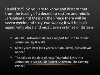Daniel 9:25  So you are to know and discern that from the issuing of a decree to restore and rebuild Jerusalem until Messiah the Prince there will be seven weeks and sixty-two weeks; it will be built again, with plaza and moat, even in times of distress.  445 BC:  Artaxerxes decrees support for Ezra to rebuild Jerusalem city & walls 69 x 7 years later (483 years/173,880 days), Messiah will appear This falls on the date of Jesus Triumphal Entry into Jerusalem in AD 32. (Sir Robert Anderson, The Coming Prince) 