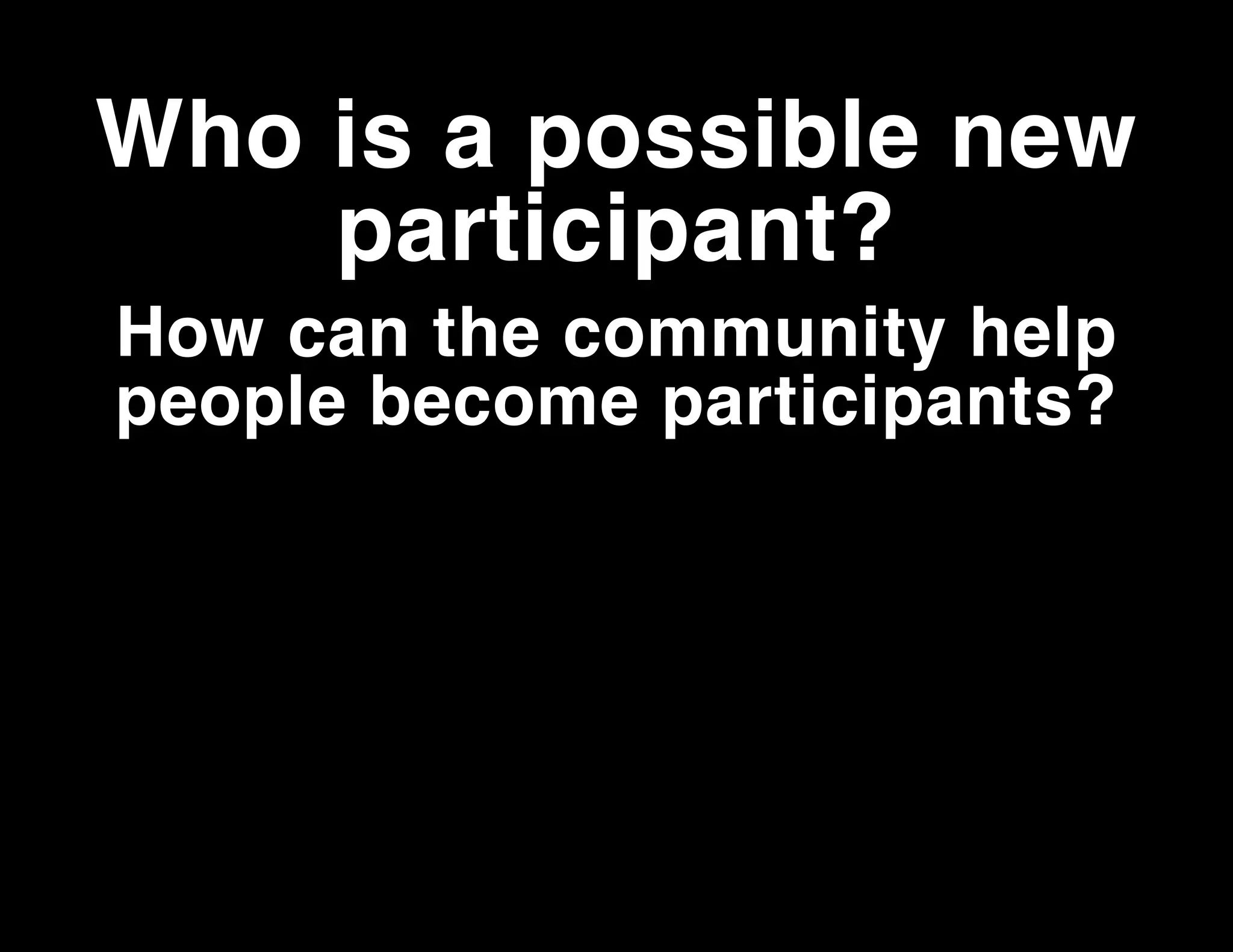 Who is a possible new
participant?
How can the community help
people become participants?

 