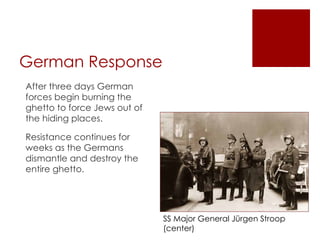 German Response After three days German forces begin burning the ghetto to force Jews out of the hiding places.  Resistance continues for weeks as the Germans dismantle and destroy the entire ghetto.  SS Major General Jürgen Stroop (center) 