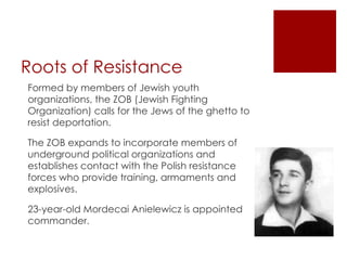 Roots of Resistance Formed by members of Jewish youth organizations, the ZOB (Jewish Fighting Organization) calls for the Jews of the ghetto to resist deportation.  The ZOB expands to incorporate members of underground political organizations and establishes contact with the Polish resistance forces who provide training, armaments and explosives.  23-year-old Mordecai Anielewicz is appointed commander. 