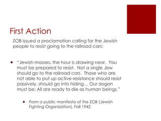 First Action ZOB issued a proclamation calling for the Jewish people to resist going to the railroad cars: “ Jewish masses, the hour is drawing near.  You must be prepared to resist.  Not a single Jew should go to the railroad cars.  Those who are not able to put up active resistance should resist passively, should go into hiding… Our slogan must be: All are ready to die as human beings.” From a public manifesto of the ZOB (Jewish Fighting Organization), Fall 1942 