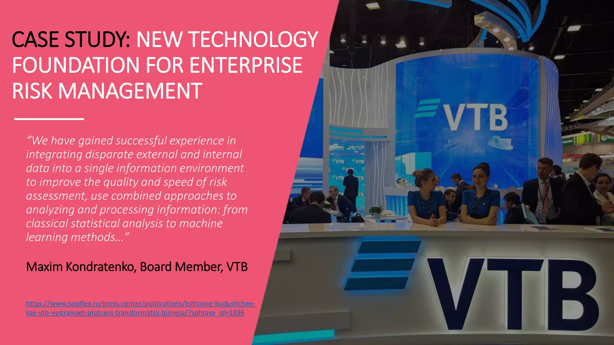 CASE STUDY: NEW TECHNOLOGY
FOUNDATION FOR ENTERPRISE
RISK MANAGEMENT
“We have gained successful experience in
integrating disparate external and internal
data into a single information environment
to improve the quality and speed of risk
assessment, use combined approaches to
analyzing and processing information: from
classical statistical analysis to machine
learning methods…”
Maxim Kondratenko, Board Member, VTB
https://www.neoflex.ru/press-center/publications/tsifrovoe-budushchee-
kak-vtb-vystraivaet-protsess-transformatsii-biznesa/?sphrase_id=1896
 