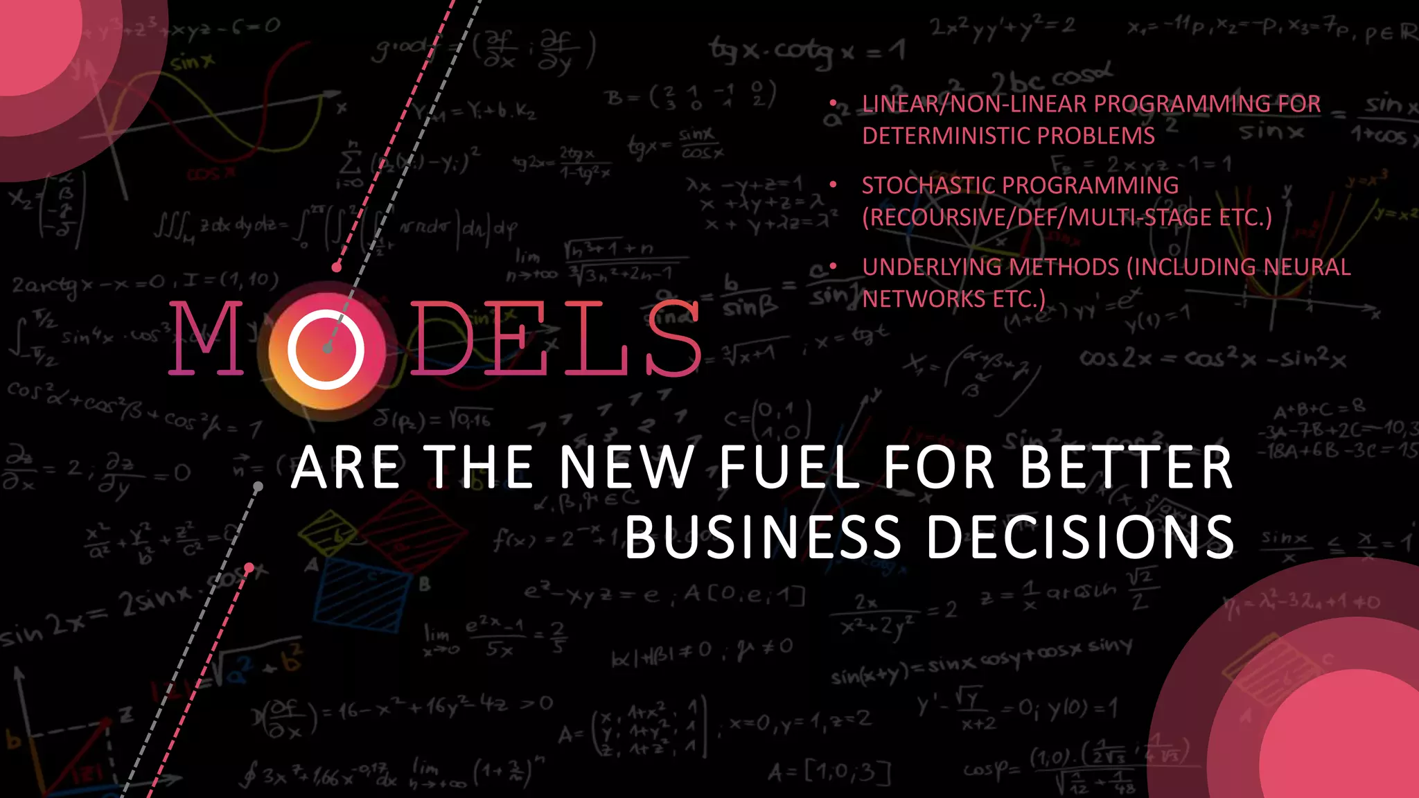 ARE THE NEW FUEL FOR BETTER
BUSINESS DECISIONS
• LINEAR/NON-LINEAR PROGRAMMING FOR
DETERMINISTIC PROBLEMS
• STOCHASTIC PROGRAMMING
(RECOURSIVE/DEF/MULTI-STAGE ETC.)
• UNDERLYING METHODS (INCLUDING NEURAL
NETWORKS ETC.)
 