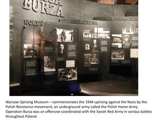 Warsaw Uprising Museum – commemorates the 1944 uprising against the Nazis by the Polish Resistance movement, an underground army called the Polish Home Army. Operation Burza was an offensive coordinated with the Soviet Red Army in various battles throughout Poland.