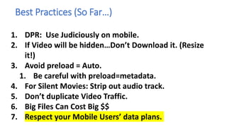 Best Practices (So Far…)
1. DPR: Use Judiciously on mobile.
2. If Video will be hidden…Don’t Download it. (Resize
it!)
3. Avoid preload = Auto.
1. Be careful with preload=metadata.
4. For Silent Movies: Strip out audio track.
5. Don’t duplicate Video Traffic.
6. Big Files Can Cost Big $$
7. Respect your Mobile Users’ data plans.
 