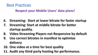 3. Avoid preload = Auto.
1. Be careful with preload=metadata.
4. For Silent Movies: Strip out audio track.
5. Don’t duplicate Video Traffic.
6. Streaming: Start at lower bitrate for faster startup
7. Streaming: Start at middle bitrate for better
startup quality.
8. Video Streaming Players not Responsive by default
9. Use correct bitrates in manifest to optimize
delivery
10. One video at a time for best quality
11. Audit any third party hosting for performance.
Best Practices
Respect your Mobile Users’ data plans!
 