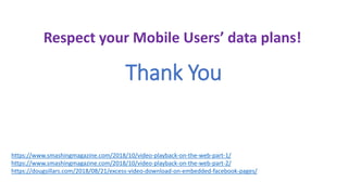 Thank You
Respect your Mobile Users’ data plans!
https://www.smashingmagazine.com/2018/10/video-playback-on-the-web-part-1/
https://www.smashingmagazine.com/2018/10/video-playback-on-the-web-part-2/
https://dougsillars.com/2018/08/21/excess-video-download-on-embedded-facebook-pages/
 