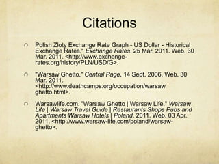 CitationsPolish Zloty Exchange Rate Graph - US Dollar - Historical Exchange Rates." Exchange Rates. 25 Mar. 2011. Web. 30 Mar. 2011. <http://www.exchange-rates.org/history/PLN/USD/G>."Warsaw Ghetto." Central Page. 14 Sept. 2006. Web. 30 Mar. 2011. <http://www.deathcamps.org/occupation/warsaw ghetto.html>.Warsawlife.com. "Warsaw Ghetto | Warsaw Life." Warsaw Life | Warsaw Travel Guide | Restaurants Shops Pubs and Apartments Warsaw Hotels | Poland. 2011. Web. 03 Apr. 2011. <http://www.warsaw-life.com/poland/warsaw-ghetto>.