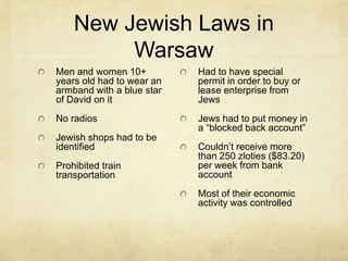 New Jewish Laws in WarsawMen and women 10+ years old had to wear an armband with a blue star of David on itNo radiosJewish shops had to be identifiedProhibited train transportationHad to have special permit in order to buy or lease enterprise from JewsJews had to put money in a “blocked back account”Couldn’t receive more than 250 zloties ($83.20) per week from bank accountMost of their economic activity was controlled