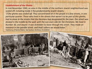 Establishment of the Ghetto
In mid-November 1940, an area in the middle of the northern Jewish neighborhood was
sealed off, including inside it the predominantly Jewish streets.
"[T]he ghetto was sealed off. They concentrated all in the people in a few streets, in one
particular quarter. Those who lived in the streets that weren't to be part of this ghetto,
had to move to the streets that the Germans had designated for the Jews. Our street was
divided in the middle by the wall, with the non-even side for the Christians. We lived in
Number 30, and stayed. It was forbidden to leave through this street. They made an
entrance in the parallel street, and that's where we would leave."
Testimony of Rachel Rubin, Yad Vashem Archives, O.3/10316
 