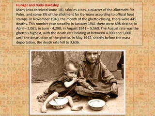 Hunger and Daily Hardship
Many Jews received some 181 calories a day, a quarter of the allotment for
Poles, and some 8% of the allotment for Germans according to official food
stamps. In November 1940, the month of the ghetto closing, there were 445
deaths. This number rose steadily: in January 1941 there were 898 deaths; in
April – 2,061; in June - 4,290; in August 1941 – 5,560. The August rate was the
ghetto's highest, with the death rate holding at between 4,000 and 5,000
until the destruction of the ghetto. In May 1942, shortly before the mass
deportation, the death rate fell to 3,636.
 
